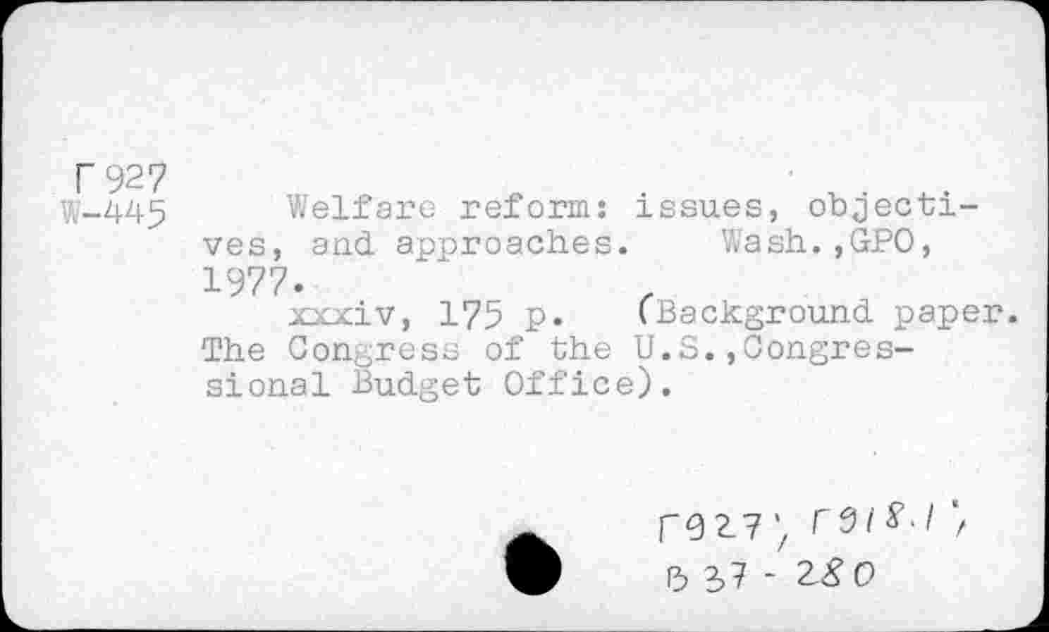 ﻿r 927
W-445 Welfare reform: issues, objectives, and approaches. Wash.,GPO, 1977.
xxxiv, 175 p. (Background paper. The Congress of the U.S.,Congressional Budget Office).
r9 2-7 r 0 i ■ I P, 37 - 28 0